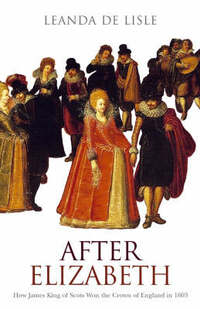 After Elizabeth: How James King of Scots Won the Crown of England in 1603