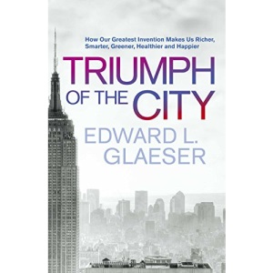 Triumph of the City: How Our Greatest Invention Makes Us Richer, Smarter, Greener, Healthier and Happier