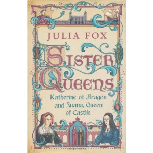 Sister Queens: Katherine of Aragon and Juana Queen of Castile: Katherine of Aragon and Juana Archduchess of Burgundy