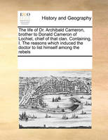 The Life of Dr. Archibald Cameron, Brother to Donald Cameron of Lochiel, Chief of That Clan. Containing, I. the Reasons Which Induced the Doctor to List Himself Among the Rebels