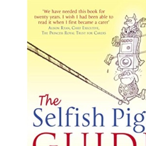 The Selfish Pig's Guide To Caring: How to cope with the emotional and practical aspects of caring for someone