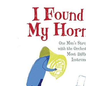 I Found My Horn: One Man's Struggle With The Orchestra's Most Difficult Instrument
