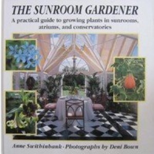 The Sunroom Gardener: A Practical Guide to Growing Plants in Sunrooms, Atriums, and Conservatories
