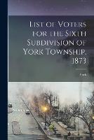 List of Voters for the Sixth Subdivision of York Township, 1873 [microform]