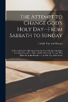 The Attempt to Change God's Holy Day--from Sabbath to Sunday: a Discussion of the Historical Aspects of the Sabbath Question, Showing How, When, Why, ... From the Seventh to the First Day of the Week