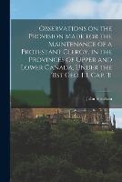 Observations on the Provision Made for the Maintenance of a Protestant Clergy, in the Provinces of Upper and Lower Canada, Under the 31st Geo. III. Cap. 31 [microform]