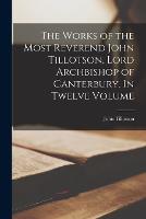 The Works of the Most Reverend John Tillotson, Lord Archbishop of Canterbury. In Twelve Volume