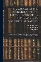 A Catalogue of the Books, Relating to British Topography, and Saxon and Northern Literature,