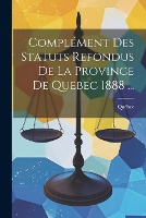 Complément Des Statuts Refondus De La Province De Quebec 1888 ...