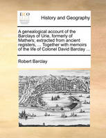 A Genealogical Account of the Barclays of Urie, Formerly of Mathers; Extracted from Ancient Registers, ... Together with Memoirs of the Life of Colonel David Barclay ...