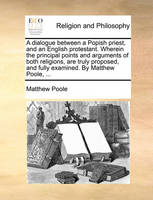 A dialogue between a Popish priest, and an English protestant. Wherein the principal points and arguments of both religions, are truly proposed, and fully examined. By Matthew Poole, ...