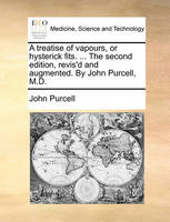 A Treatise of Vapours, or Hysterick Fits. ... the Second Edition, Revis'd and Augmented. by John Purcell, M.D.