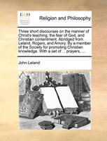 Three Short Discourses on the Manner of Christ's Teaching, the Fear of God, and Christian Contentment. Abridged from Leland, Rogers, and Amory. by a Member of the Society for Promoting Christian Knowledge. with a Set of ... Prayers, ...