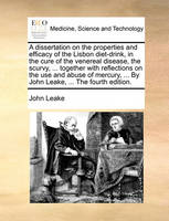 A Dissertation on the Properties and Efficacy of the Lisbon Diet-Drink, in the Cure of the Venereal Disease, the Scurvy, ... Together with Reflections on the Use and Abuse of Mercury, ... by John Leake, ... the Fourth Edition.