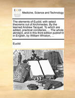 The Elements of Euclid; With Select Theorems Out of Archimedes. by the Learned Andrew Tacquet. to Which Are Added, Practical Corollaries, ... the Whole Abridg'd, and in This Third Edition Publish'd in English, by William Whiston, ...