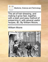 The Art of Hair-Dressing, and Making It Grow Fast, Together, with a Plain and Easy Method of Preserving It; With Several Useful Recipes, &C. by William Moore, ...