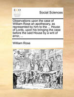 Observations upon the case of William Rose an apothecary, as represented by him to the ... House of Lords, upon his bringing the case before the said House by a writ of error, ...