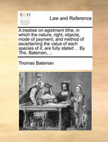 A Treatise on Agistment Tithe, in Which the Nature, Right, Objects, Mode of Payment, and Method of Ascertaining the Value of Each Species of It, Are Fully Stated ... by Tho. Bateman, ...