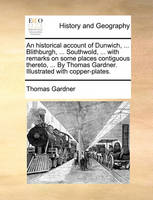 An Historical Account of Dunwich, ... Blithburgh, ... Southwold, ... with Remarks on Some Places Contiguous Thereto, ... by Thomas Gardner. Illustrated with Copper-Plates.