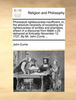 Pharisaical righteousness insufficient, or, the absolute necessity of exceeding the righteousness of scribes and pharisees, shewn in a discourse from Matth.v.20. delivered at Kirkcaldy November 12. 1727. By Mr. John Currie ...