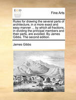 Rules for Drawing the Several Parts of Architecture, in a More Exact and Easy Manner ... by Which All Fractions, in Dividing the Principal Members and Their Parts, Are Avoided. by James Gibbs. the Second Edition.