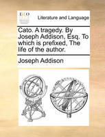 Cato. A tragedy. By Joseph Addison, Esq. To which is prefixed, The life of the author.