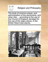 The Book of Common Prayer, and Administration of the Sacraments, and Other Rites ... According to the Use of the Church of England; Abridged for the Use of the Negro Slaves, in the British West-India Islands.