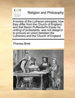 A Review of the Lutheran Principles; How They Differ from the Church of England, and That Baron Puffendorf's Essay for Uniting of Protestants, Was Not Design'd to Procure an Union Between the Lutherans and the Church of England