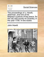 The Proceedings of J. Hewitt, Alderman, and One of His Majesty's Justices of the Peace, for the City and County of Coventry, in the Year 1756. in Two Books