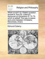 What Is Truth? Or, Pilate's Question Answer'd, from Dr. Calamy's Discourse on Ephesians IV. 15. to Which Is Added, the Way to Peace and Union Between Christians, Manichees, Arians