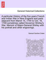 A Particular History of the Five Years French and Indian War in New England and Parts Adjacent from March 15, 1744 to Oct. 16, 1749 Sometimes Called Governor Shirley's War. Memoir of Major-General Shirley with His Portrait and Other Engravings.