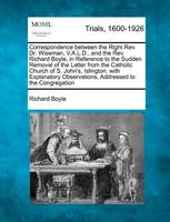 Correspondence Between the Right REV. Dr. Wiseman, V.A.L.D., and the REV. Richard Boyle, in Reference to the Sudden Removal of the Latter from the Catholic Church of S. John's, Islington. with Explanatory Observations, Addressed to the Congregation