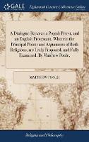 A Dialogue Between a Popish Priest, and an English Protestant. Wherein the Principal Points and Arguments of Both Religions, are Truly Proposed, and Fully Examined. By Matthew Poole,
