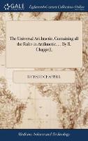 The Universal Arithmetic, Containing all the Rules in Arithmetic, ... By R. Chappell,