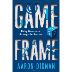 Game Frame: Unlocking the Power of Game Dynamics in Business and in Life: Unlocking the Power of Game Dynamics in the Boardroom, Classroom, and Living Room