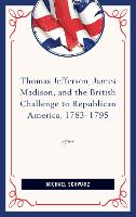 Thomas Jefferson, James Madison, and the British Challenge to Republican America, 1783–95