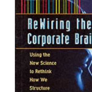 Re-wiring the Corporate Brain: Using the New Science to Rethink How We Structure and Lead Organizations