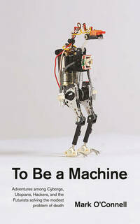 To be a Machine: Adventures Among Cyborgs, Utopians, Hackers, and the Futurists Solving the Modest Problem of Death