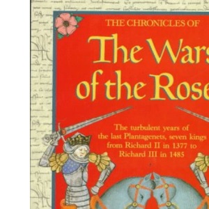 The Chronicles of the Wars of the Roses: The Turbulent Years of the Last Plantagenets, Seven Kings from Richard II in 1377 to Richard III in 1485