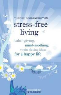 The Feel Good Factory on Stress-free Living: Calm-giving, Mind-soothing, Strain-staying Ideas for a Happy Life