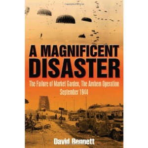 A Magnificent Disaster: The Failure of the Market Garden, the Arnhem Operation, September 1944