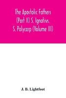 The Apostolic Fathers (Part II) S. Ignativs. S. Polycarp (Volume III)