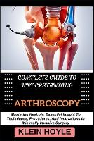 COMPLETE GUIDE TO UNDERSTANDING ARTHROSCOPY: Mastering Keyhole, Essential Insight To Techniques, Procedures, And Innovations In Minimally Invasive Surgery