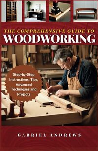 The Comprehensive Guide to Woodworking: Practical Plans, Step-by-Step Instructions,Techniques, Advanced Tips and Tools for Crafting Perfect Wood Projects (Woodworking Books)