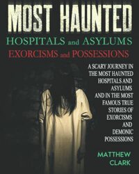 Most Haunted Hospitals and Asylums Exorcisms and Possessions: A Scary Journey in the Most Haunted Hospitals and Asylums and in the Most Famous True Stories of Exorcisms and Demonic Possessions