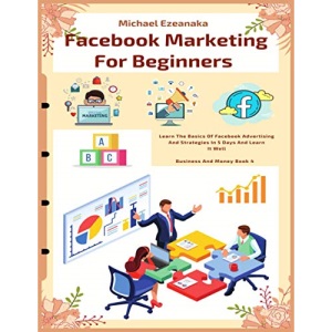 Facebook Marketing For Beginners: Learn The Basics Of Facebook Advertising And Strategies In 5 Days And Learn It Well (Business And Money Series)