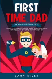 First time dad: The Ultimate Dad’s Survival Guide. All The Tips For Becoming A New Father For Being Prepared From Pregnancy To The First Year Of Fatherhood